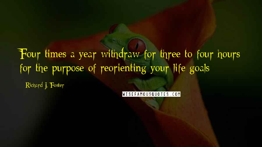 Richard J. Foster Quotes: Four times a year withdraw for three to four hours for the purpose of reorienting your life goals