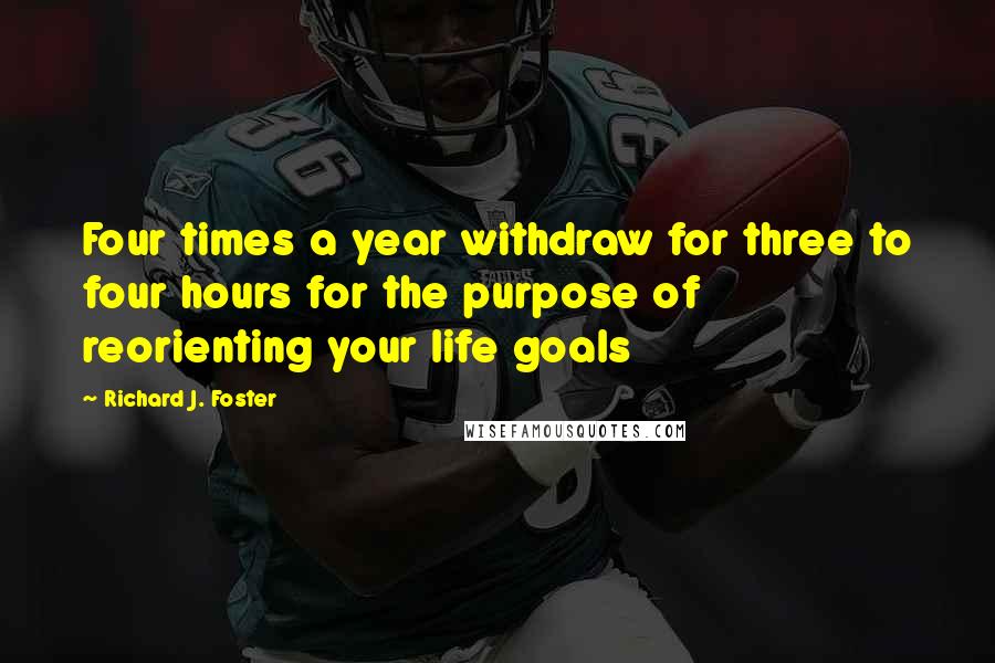 Richard J. Foster Quotes: Four times a year withdraw for three to four hours for the purpose of reorienting your life goals