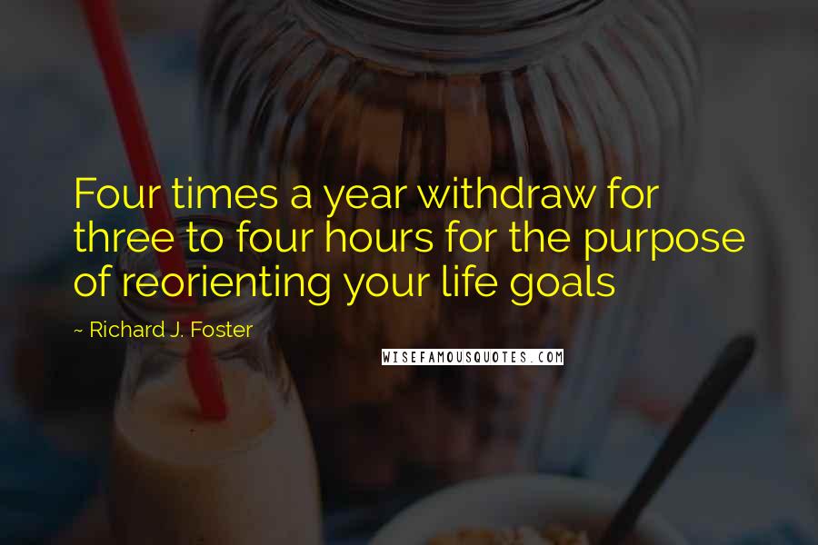 Richard J. Foster Quotes: Four times a year withdraw for three to four hours for the purpose of reorienting your life goals