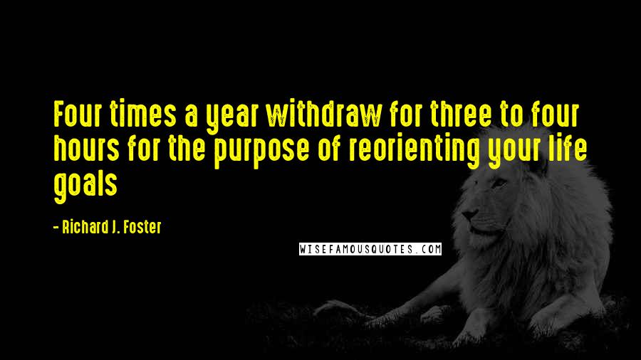 Richard J. Foster Quotes: Four times a year withdraw for three to four hours for the purpose of reorienting your life goals