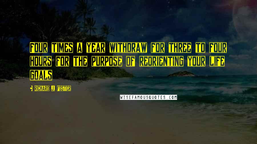 Richard J. Foster Quotes: Four times a year withdraw for three to four hours for the purpose of reorienting your life goals