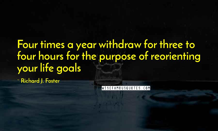 Richard J. Foster Quotes: Four times a year withdraw for three to four hours for the purpose of reorienting your life goals