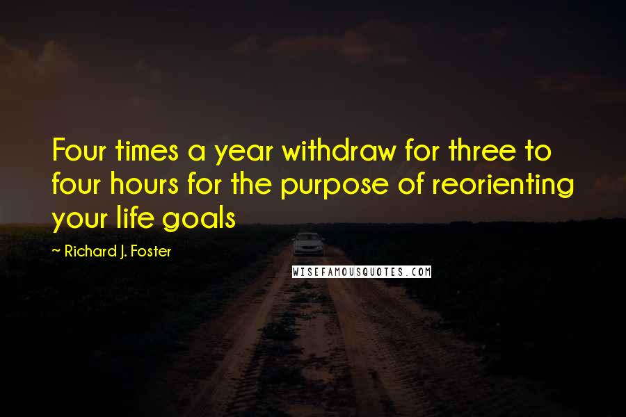 Richard J. Foster Quotes: Four times a year withdraw for three to four hours for the purpose of reorienting your life goals