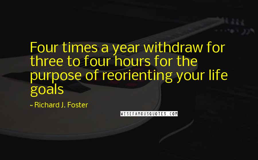 Richard J. Foster Quotes: Four times a year withdraw for three to four hours for the purpose of reorienting your life goals