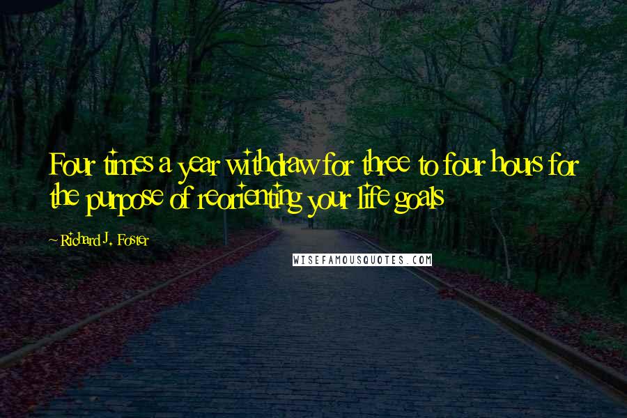 Richard J. Foster Quotes: Four times a year withdraw for three to four hours for the purpose of reorienting your life goals