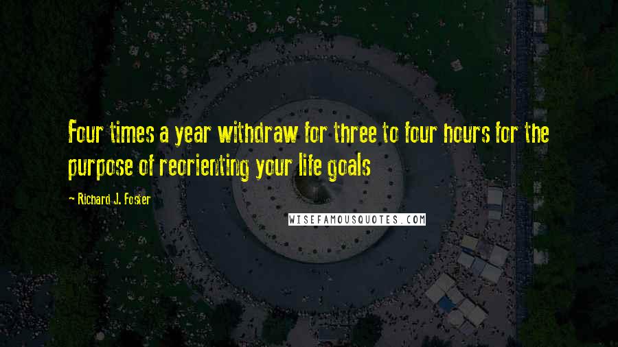 Richard J. Foster Quotes: Four times a year withdraw for three to four hours for the purpose of reorienting your life goals