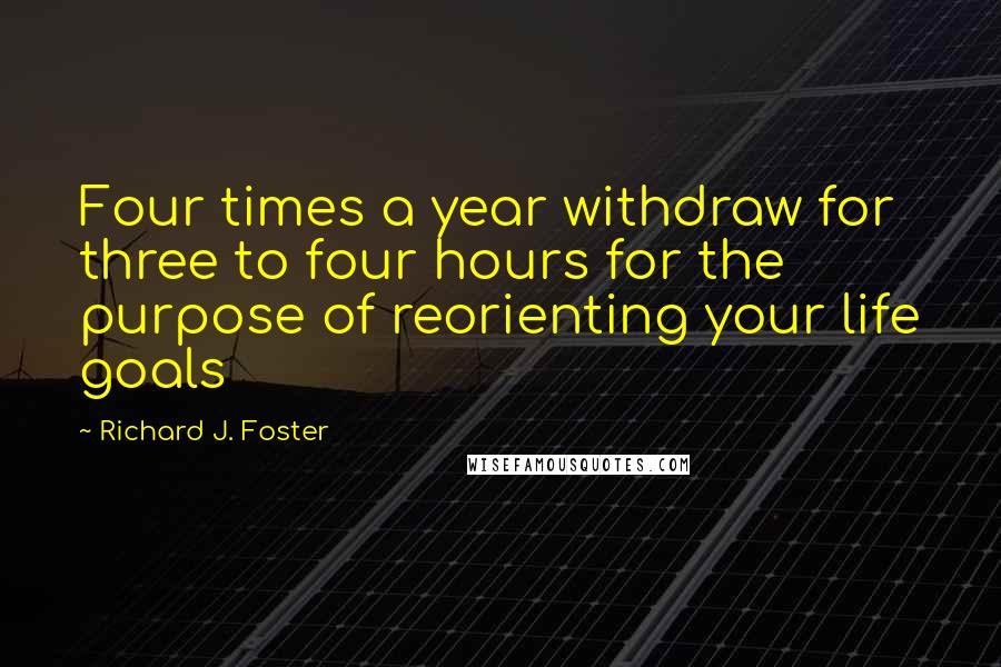 Richard J. Foster Quotes: Four times a year withdraw for three to four hours for the purpose of reorienting your life goals