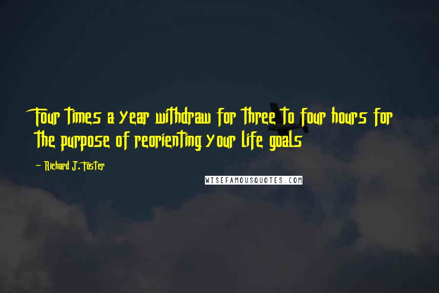 Richard J. Foster Quotes: Four times a year withdraw for three to four hours for the purpose of reorienting your life goals