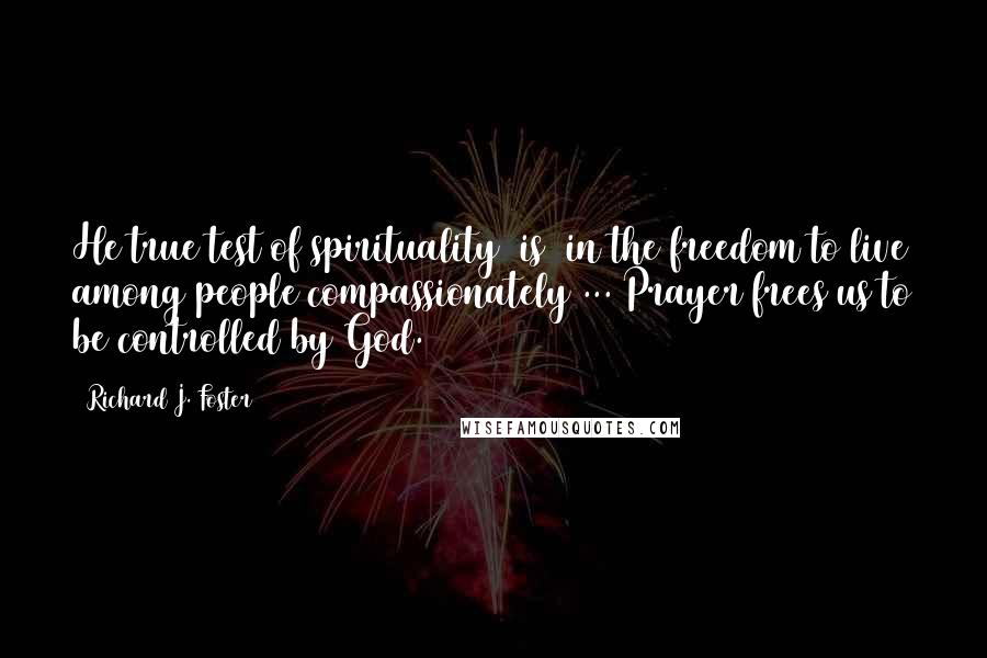 Richard J. Foster Quotes: He true test of spirituality [is] in the freedom to live among people compassionately ... Prayer frees us to be controlled by God.