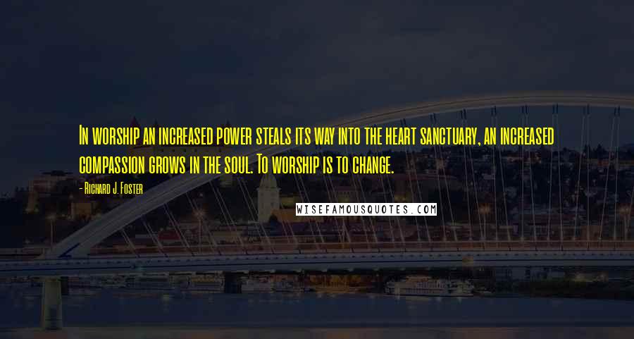 Richard J. Foster Quotes: In worship an increased power steals its way into the heart sanctuary, an increased compassion grows in the soul. To worship is to change.