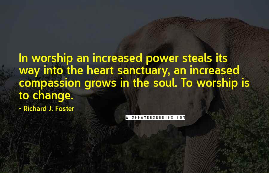 Richard J. Foster Quotes: In worship an increased power steals its way into the heart sanctuary, an increased compassion grows in the soul. To worship is to change.