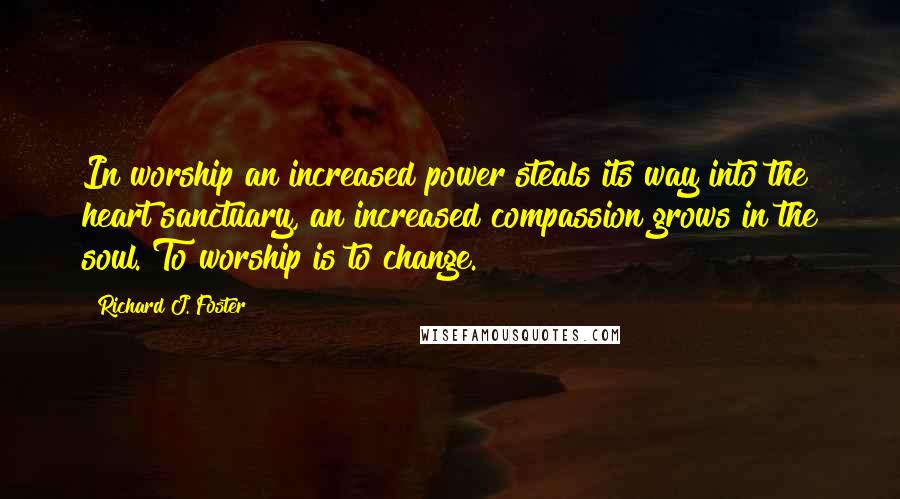 Richard J. Foster Quotes: In worship an increased power steals its way into the heart sanctuary, an increased compassion grows in the soul. To worship is to change.