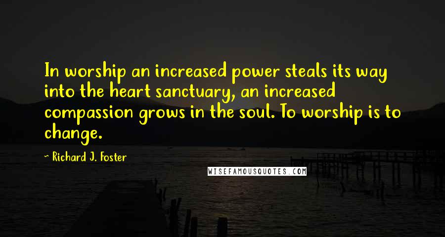 Richard J. Foster Quotes: In worship an increased power steals its way into the heart sanctuary, an increased compassion grows in the soul. To worship is to change.