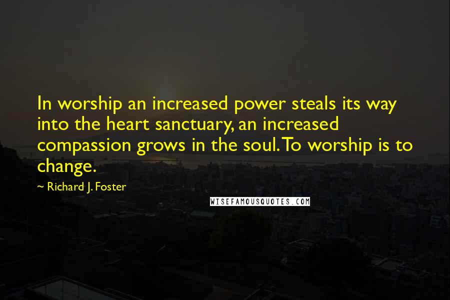 Richard J. Foster Quotes: In worship an increased power steals its way into the heart sanctuary, an increased compassion grows in the soul. To worship is to change.