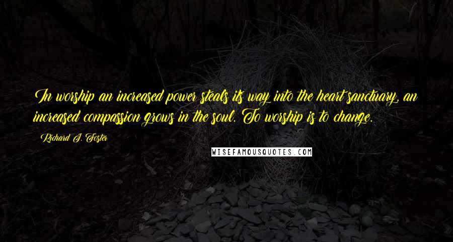 Richard J. Foster Quotes: In worship an increased power steals its way into the heart sanctuary, an increased compassion grows in the soul. To worship is to change.