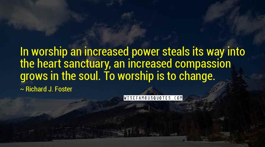 Richard J. Foster Quotes: In worship an increased power steals its way into the heart sanctuary, an increased compassion grows in the soul. To worship is to change.