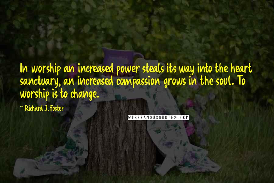 Richard J. Foster Quotes: In worship an increased power steals its way into the heart sanctuary, an increased compassion grows in the soul. To worship is to change.