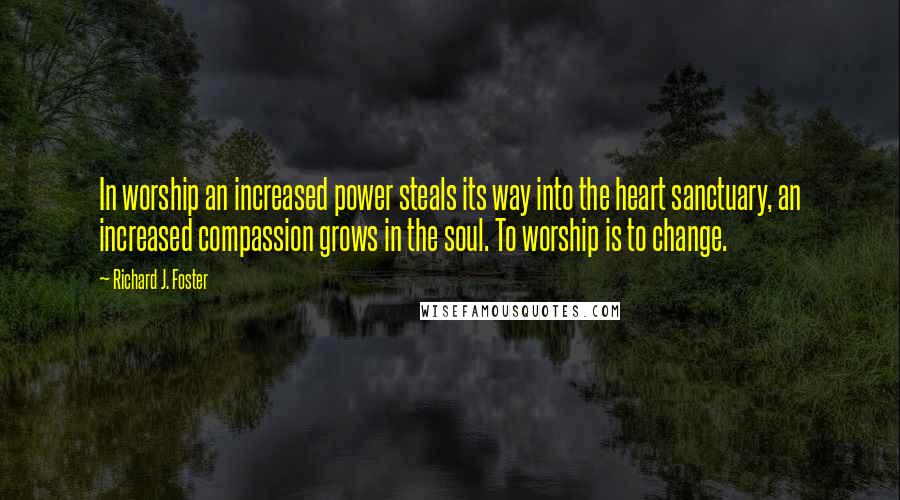 Richard J. Foster Quotes: In worship an increased power steals its way into the heart sanctuary, an increased compassion grows in the soul. To worship is to change.