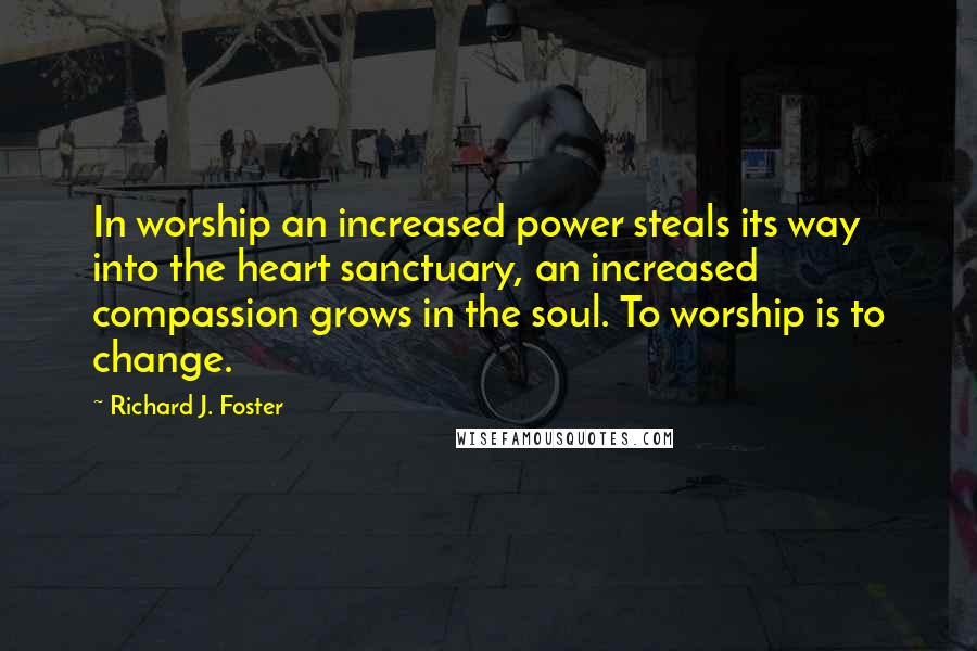 Richard J. Foster Quotes: In worship an increased power steals its way into the heart sanctuary, an increased compassion grows in the soul. To worship is to change.