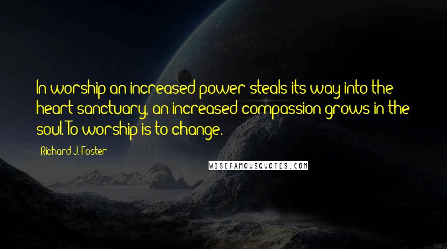 Richard J. Foster Quotes: In worship an increased power steals its way into the heart sanctuary, an increased compassion grows in the soul. To worship is to change.