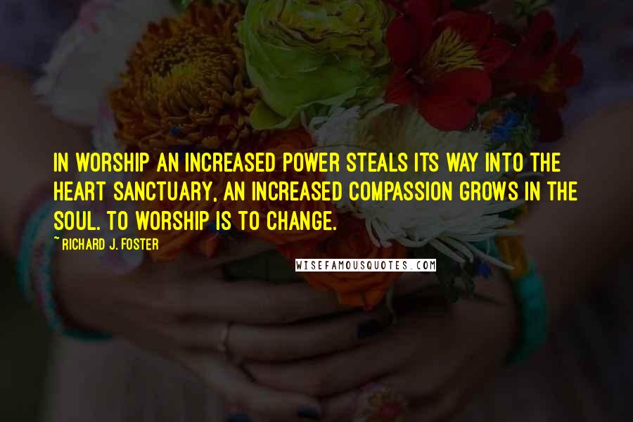 Richard J. Foster Quotes: In worship an increased power steals its way into the heart sanctuary, an increased compassion grows in the soul. To worship is to change.