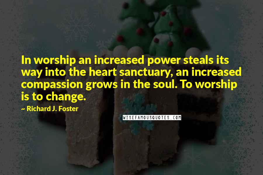 Richard J. Foster Quotes: In worship an increased power steals its way into the heart sanctuary, an increased compassion grows in the soul. To worship is to change.