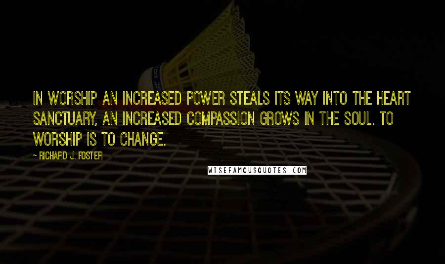 Richard J. Foster Quotes: In worship an increased power steals its way into the heart sanctuary, an increased compassion grows in the soul. To worship is to change.