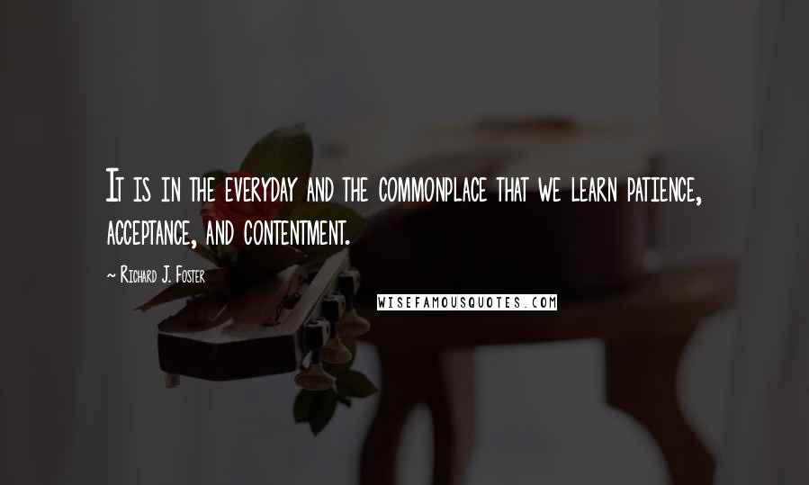 Richard J. Foster Quotes: It is in the everyday and the commonplace that we learn patience, acceptance, and contentment.