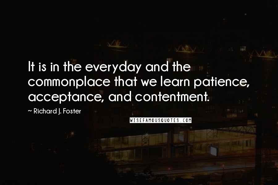 Richard J. Foster Quotes: It is in the everyday and the commonplace that we learn patience, acceptance, and contentment.