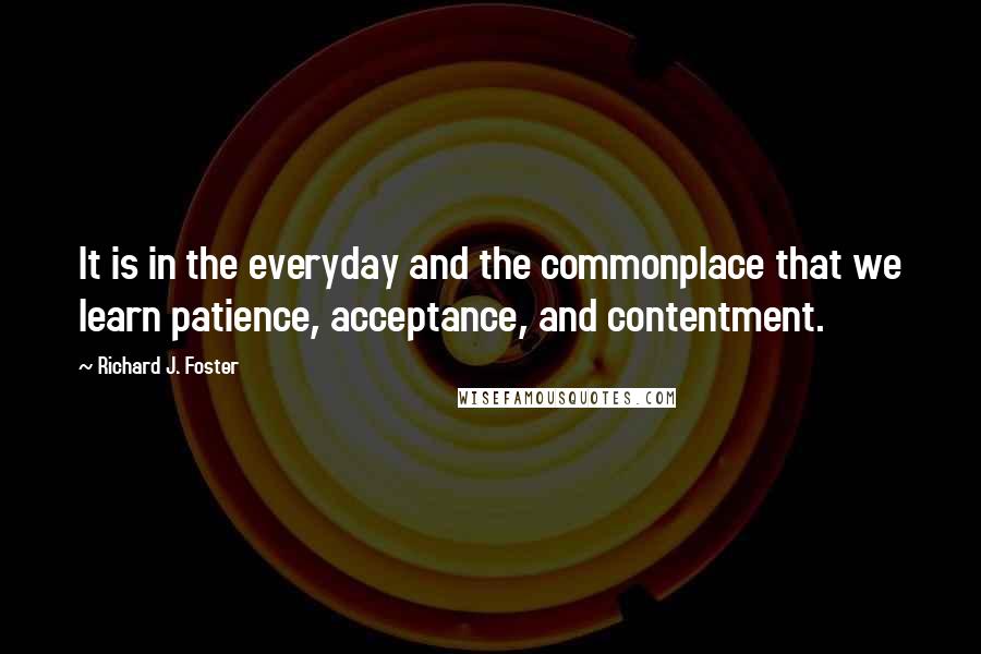 Richard J. Foster Quotes: It is in the everyday and the commonplace that we learn patience, acceptance, and contentment.
