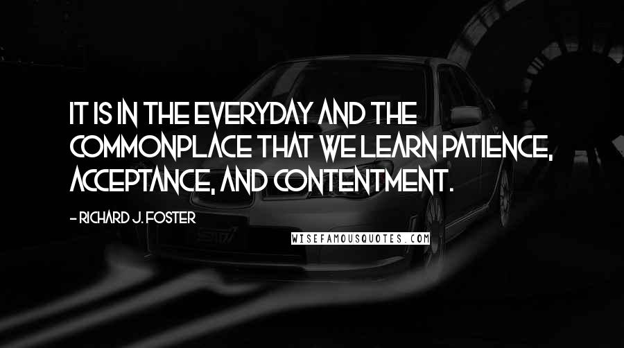 Richard J. Foster Quotes: It is in the everyday and the commonplace that we learn patience, acceptance, and contentment.