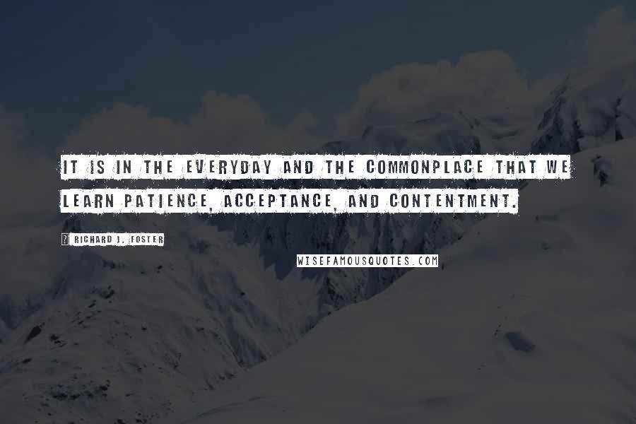 Richard J. Foster Quotes: It is in the everyday and the commonplace that we learn patience, acceptance, and contentment.