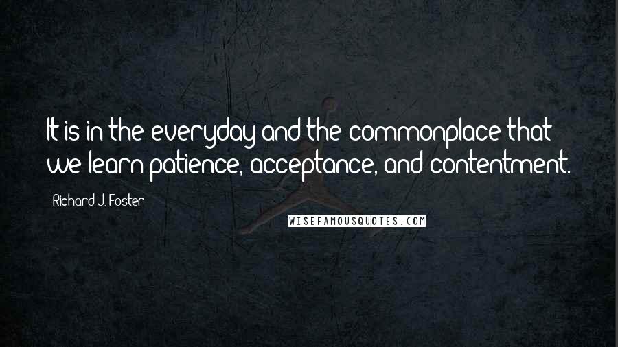 Richard J. Foster Quotes: It is in the everyday and the commonplace that we learn patience, acceptance, and contentment.