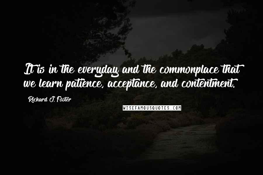 Richard J. Foster Quotes: It is in the everyday and the commonplace that we learn patience, acceptance, and contentment.