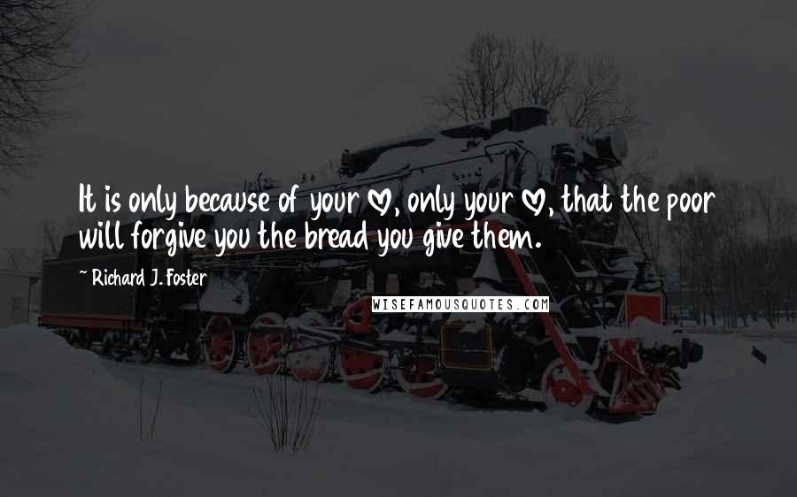 Richard J. Foster Quotes: It is only because of your love, only your love, that the poor will forgive you the bread you give them.