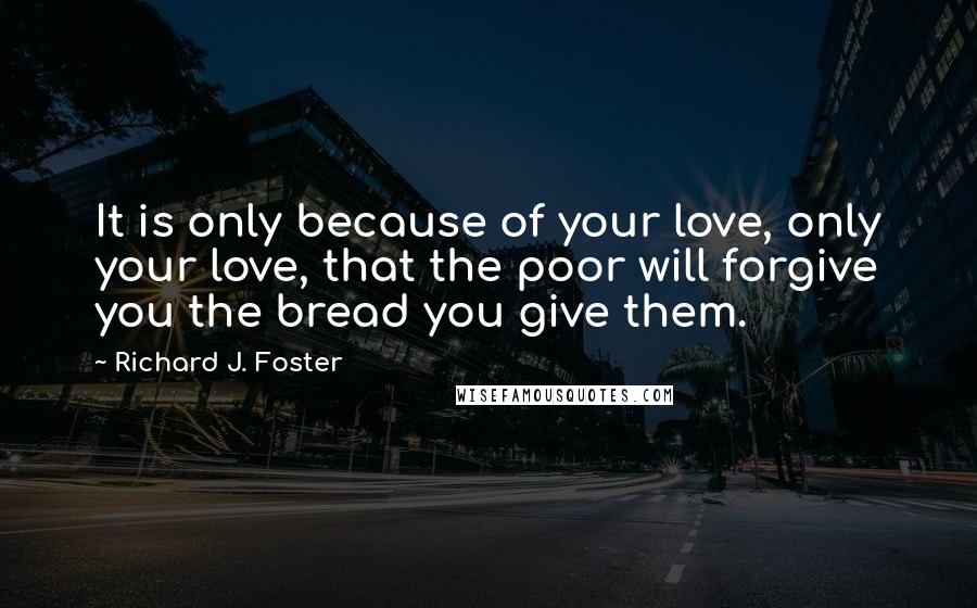 Richard J. Foster Quotes: It is only because of your love, only your love, that the poor will forgive you the bread you give them.