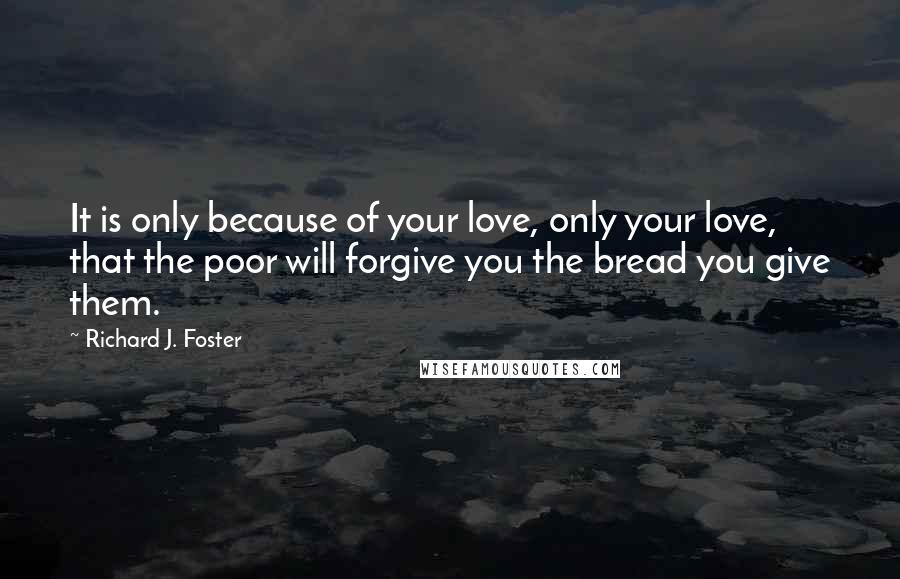 Richard J. Foster Quotes: It is only because of your love, only your love, that the poor will forgive you the bread you give them.