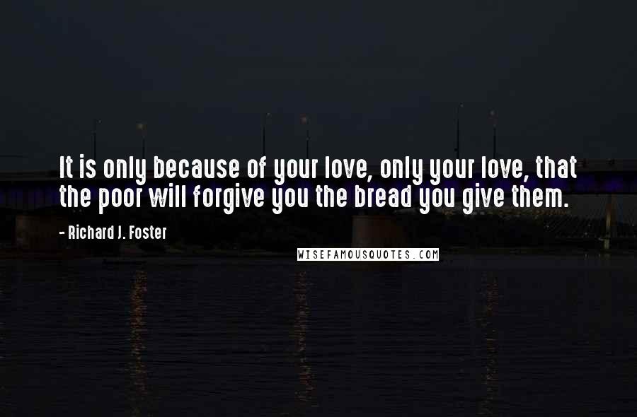 Richard J. Foster Quotes: It is only because of your love, only your love, that the poor will forgive you the bread you give them.