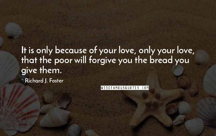 Richard J. Foster Quotes: It is only because of your love, only your love, that the poor will forgive you the bread you give them.