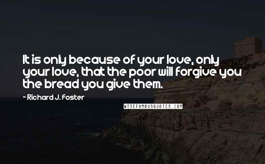 Richard J. Foster Quotes: It is only because of your love, only your love, that the poor will forgive you the bread you give them.