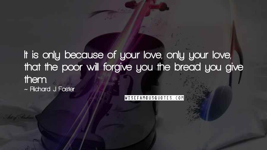 Richard J. Foster Quotes: It is only because of your love, only your love, that the poor will forgive you the bread you give them.