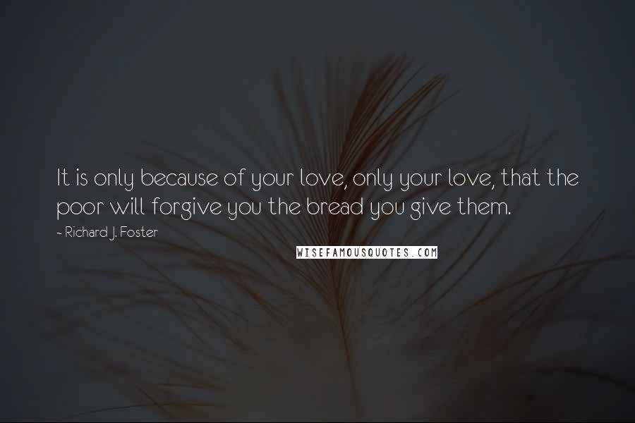 Richard J. Foster Quotes: It is only because of your love, only your love, that the poor will forgive you the bread you give them.