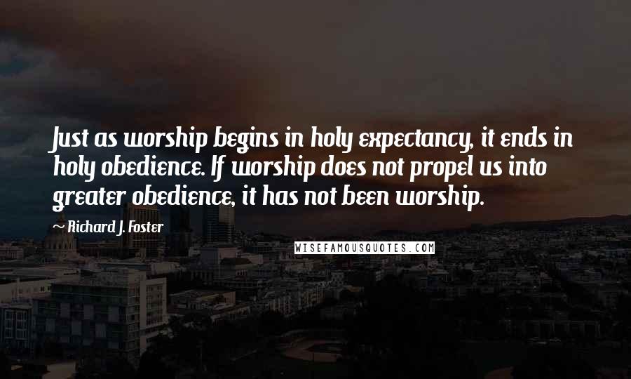 Richard J. Foster Quotes: Just as worship begins in holy expectancy, it ends in holy obedience. If worship does not propel us into greater obedience, it has not been worship.