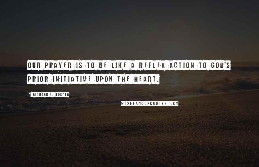 Richard J. Foster Quotes: Our prayer is to be like a reflex action to God's prior initiative upon the heart.