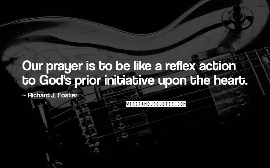 Richard J. Foster Quotes: Our prayer is to be like a reflex action to God's prior initiative upon the heart.