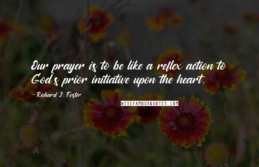 Richard J. Foster Quotes: Our prayer is to be like a reflex action to God's prior initiative upon the heart.