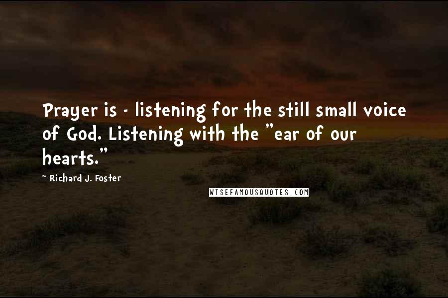 Richard J. Foster Quotes: Prayer is - listening for the still small voice of God. Listening with the "ear of our hearts."