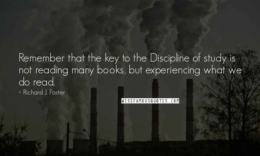 Richard J. Foster Quotes: Remember that the key to the Discipline of study is not reading many books, but experiencing what we do read.