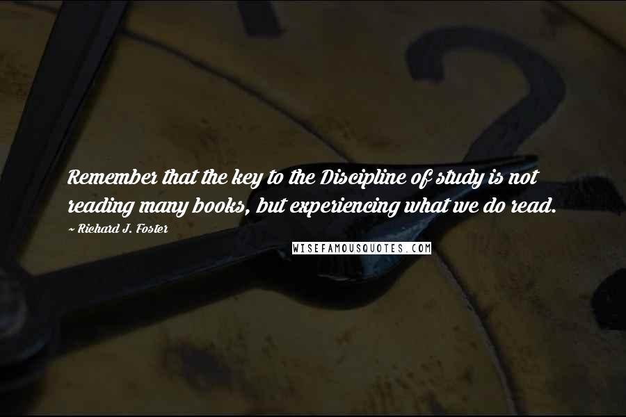 Richard J. Foster Quotes: Remember that the key to the Discipline of study is not reading many books, but experiencing what we do read.