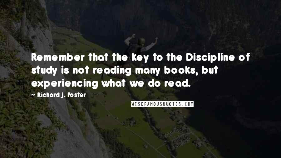 Richard J. Foster Quotes: Remember that the key to the Discipline of study is not reading many books, but experiencing what we do read.